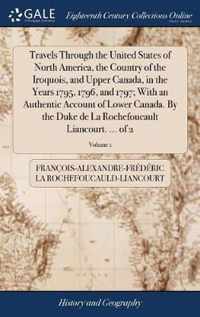 Travels Through the United States of North America, the Country of the Iroquois, and Upper Canada, in the Years 1795, 1796, and 1797; With an Authentic Account of Lower Canada. By the Duke de La Rochefoucault Liancourt. ... of 2; Volume 1