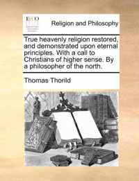 True Heavenly Religion Restored, and Demonstrated Upon Eternal Principles. with a Call to Christians of Higher Sense. by a Philosopher of the North.