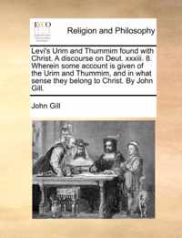 Levi's Urim and Thummim Found with Christ. a Discourse on Deut. XXXIII. 8. Wherein Some Account Is Given of the Urim and Thummim, and in What Sense They Belong to Christ. by John Gill.