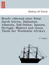 Briefe Wa Hrend Einer Reise Durch Istrien, Dalmatien, Albanien, Su D-Italien, Spanien, Portugal, Madeira Und Einem Theile Der Westku Ste Afrika's.