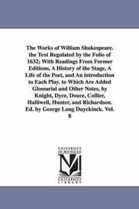 The Works of William Shakespeare. the Text Regulated by the Folio of 1632; With Readings from Former Editions, a History of the Stage, a Life of the Poet, and an Introduction to Each Play. to Which Are Added Glossarial and Other Notes, by Knight, Dyce, Douce,