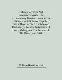 Calendar Of Wills And Administrations In The Archdeaconry Court Of Lewes In The Bishopric Of Chichester Together With Those In The Archbishop Of Canterbury's Peculiar Jurisdiction Of South Malling And The Peculiar Of The Deanery Of Battle