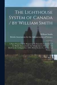 The Lighthouse System of Canada / by William Smith; a Paper Prepared at the Request of the Executive Committee of the British Association for the Advancement of Science, and Read on the 1st September, 1884, Before Section G., Mechanical Science ...