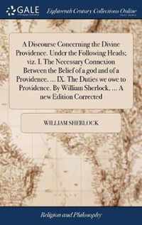 A Discourse Concerning the Divine Providence. Under the Following Heads; viz. I. The Necessary Connexion Between the Belief of a god and of a Providence. ... IX. The Duties we owe to Providence. By William Sherlock, ... A new Edition Corrected