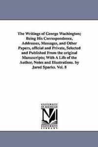 Writings of George Washington; Being His Correspondence, Addresses, Messages, and Other Papers, official and Private, Selected and Published From the original Manuscripts; With A Life of the Author, Notes and Illustrations. by Jared Sparks. Vol. 8