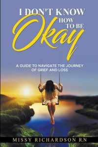 I Don&apos;t Know How to be Okay. A Guide to Navigate the Journey of Grief and LOSS